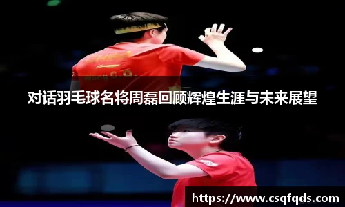 对话羽毛球名将周磊回顾辉煌生涯与未来展望